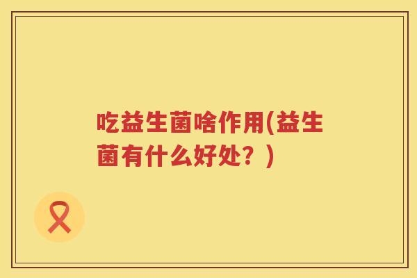 吃益生菌啥作用(益生菌有什么好处?) 吃益生菌啥作用(益生菌有什么好处?)