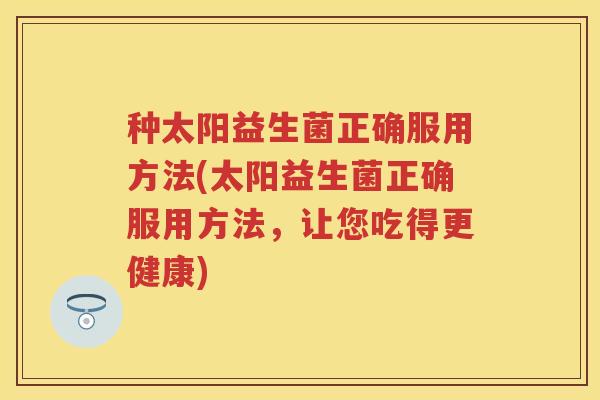 种太阳益生菌正确服用方法(太阳益生菌正确服用方法,让您吃得更健康) 种太阳益生菌正确服用方法(太阳益生菌正确服用方法,让您吃得更健康)
