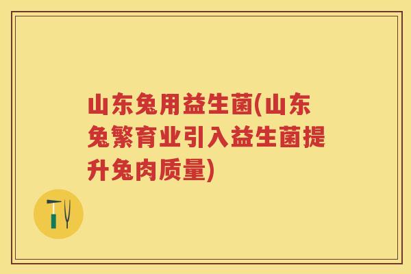 山东兔用益生菌(山东兔繁育业引入益生菌提升兔肉质量) 山东兔用益生菌(山东兔繁育业引入益生菌提升兔肉质量)