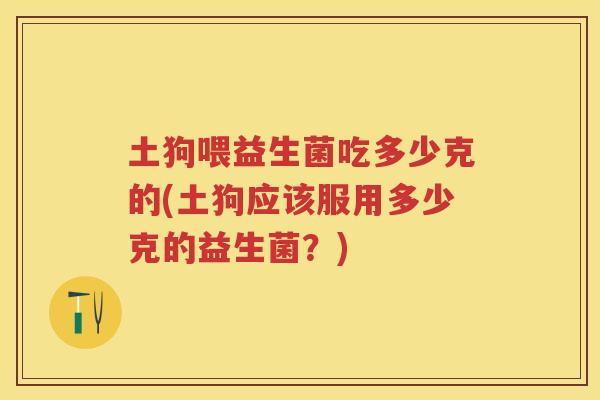 土狗喂益生菌吃多少克的(土狗应该服用多少克的益生菌？)
