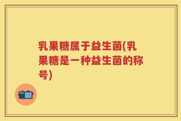 乳果糖属于益生菌(乳果糖是一种益生菌的称号)
