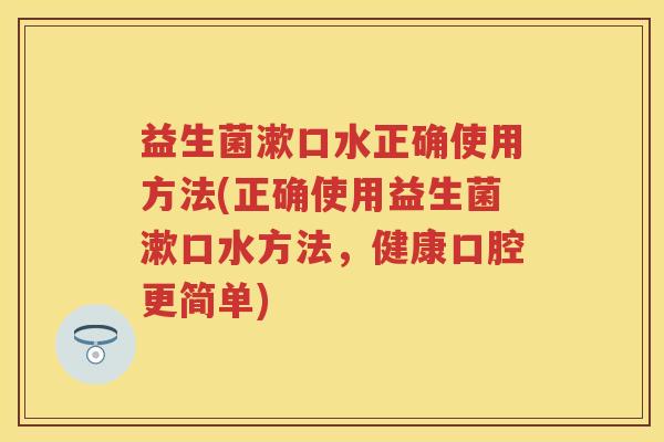 益生菌漱口水正确使用方法(正确使用益生菌漱口水方法,健康口腔更简单) 益生菌漱口水正确使用方法(正确使用益生菌漱口水方法,健康口腔更简单)