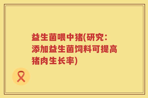 益生菌喂中猪(研究:添加益生菌饲料可提高猪肉生长率) 益生菌喂中猪(研究:添加益生菌饲料可提高猪肉生长率)