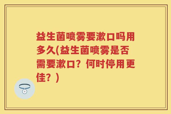益生菌喷雾要漱口吗用多久(益生菌喷雾是否需要漱口?何时停用更佳?) 益生菌喷雾要漱口吗用多久(益生菌喷雾是否需要漱口?何时停用更佳?)