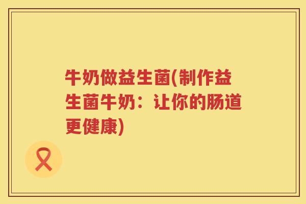 牛奶做益生菌(制作益生菌牛奶:让你的肠道更健康) 牛奶做益生菌(制作益生菌牛奶:让你的肠道更健康)