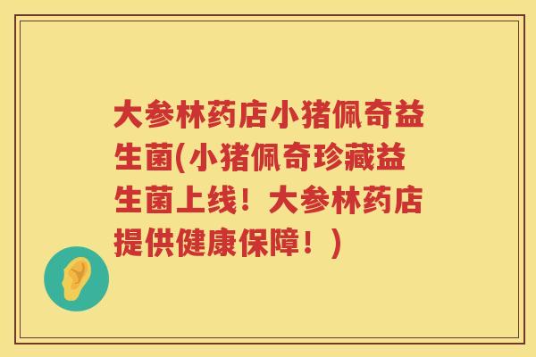 大参林药店小猪佩奇益生菌(小猪佩奇珍藏益生菌上线!大参林药店提供健康保障!) 大参林药店小猪佩奇益生菌(小猪佩奇珍藏益生菌上线!大参林药店提供健康保障!)
