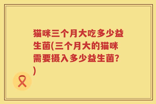 猫咪三个月大吃多少益生菌(三个月大的猫咪需要摄入多少益生菌?) 猫咪三个月大吃多少益生菌(三个月大的猫咪需要摄入多少益生菌?)