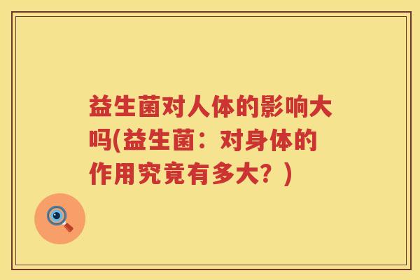 益生菌对人体的影响大吗(益生菌:对身体的作用究竟有多大?) 益生菌对人体的影响大吗(益生菌:对身体的作用究竟有多大?)