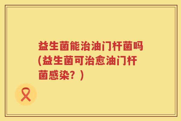 益生菌能油门杆菌吗(益生菌可愈油门杆菌?) 益生菌能油门杆菌吗(益生菌可愈油门杆菌?)
