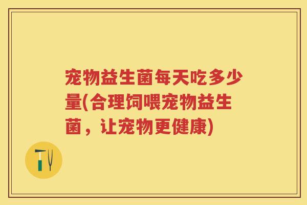 宠物益生菌每天吃多少量(合理饲喂宠物益生菌,让宠物更健康) 宠物益生菌每天吃多少量(合理饲喂宠物益生菌,让宠物更健康)