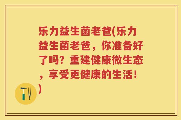 乐力益生菌老爸(乐力益生菌老爸，你准备好了吗？重建健康微生态，享受更健康的生活！)