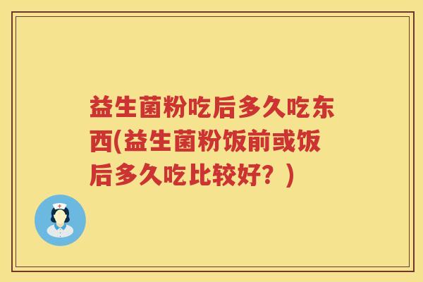 益生菌粉吃后多久吃东西(益生菌粉饭前或饭后多久吃比较好?) 益生菌粉吃后多久吃东西(益生菌粉饭前或饭后多久吃比较好?)
