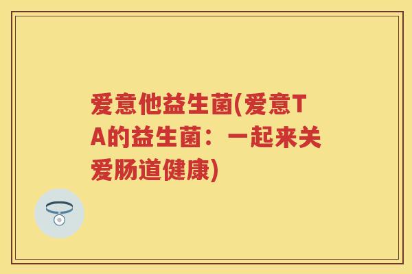 爱意他益生菌(爱意TA的益生菌:一起来关爱肠道健康) 爱意他益生菌(爱意TA的益生菌:一起来关爱肠道健康)