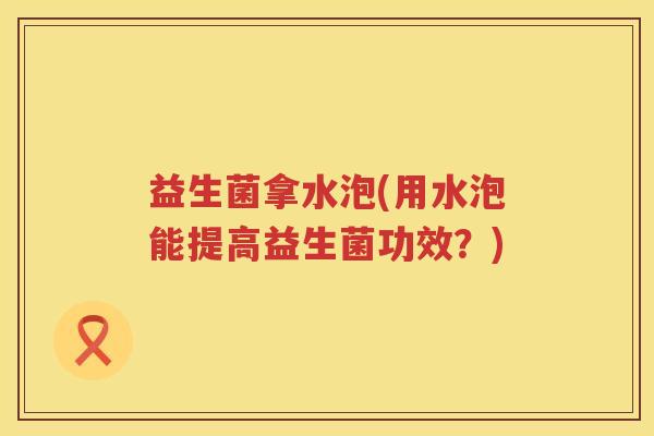 益生菌拿水泡(用水泡能提高益生菌功效?) 益生菌拿水泡(用水泡能提高益生菌功效?)