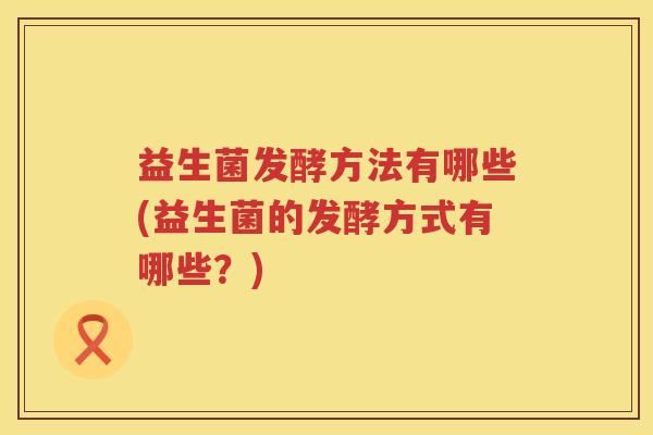 益生菌发酵方法有哪些(益生菌的发酵方式有哪些？)