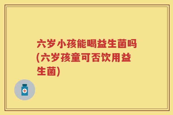 六岁小孩能喝益生菌吗(六岁孩童可否饮用益生菌) 六岁小孩能喝益生菌吗(六岁孩童可否饮用益生菌)