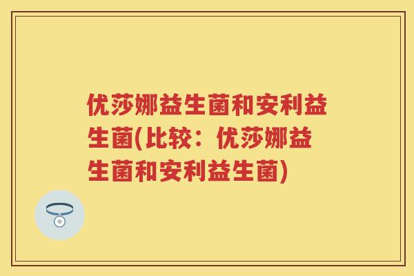 优莎娜益生菌和安利益生菌(比较:优莎娜益生菌和安利益生菌) 优莎娜益生菌和安利益生菌(比较:优莎娜益生菌和安利益生菌)