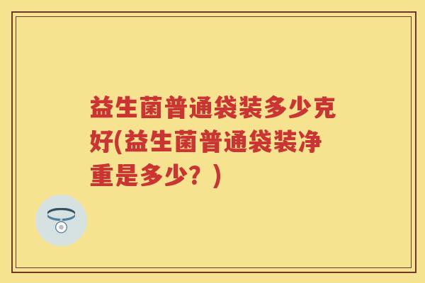 益生菌普通袋装多少克好(益生菌普通袋装净重是多少?) 益生菌普通袋装多少克好(益生菌普通袋装净重是多少?)