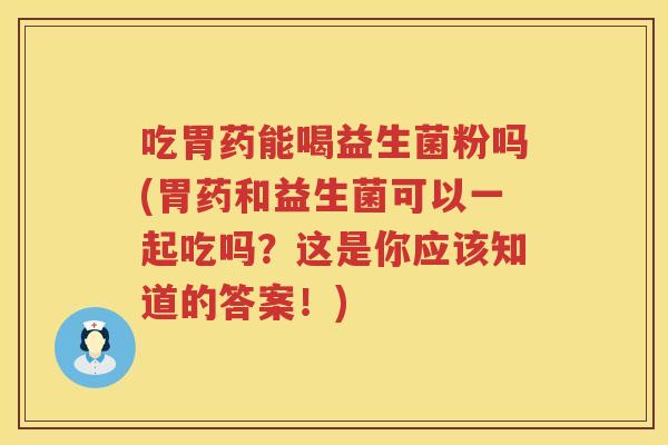 吃胃药能喝益生菌粉吗(胃药和益生菌可以一起吃吗？这是你应该知道的答案！)