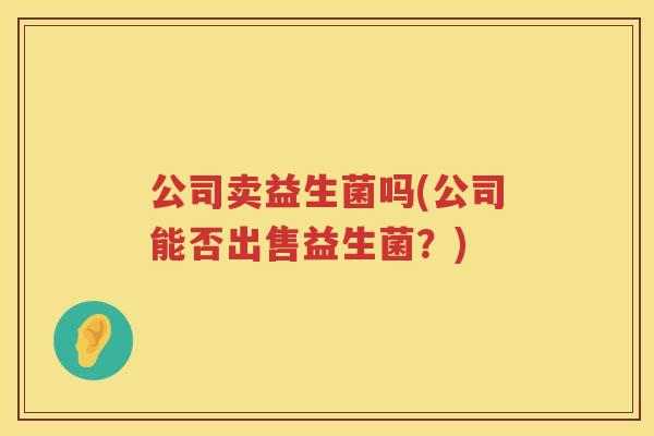 公司卖益生菌吗(公司能否出售益生菌?) 公司卖益生菌吗(公司能否出售益生菌?)