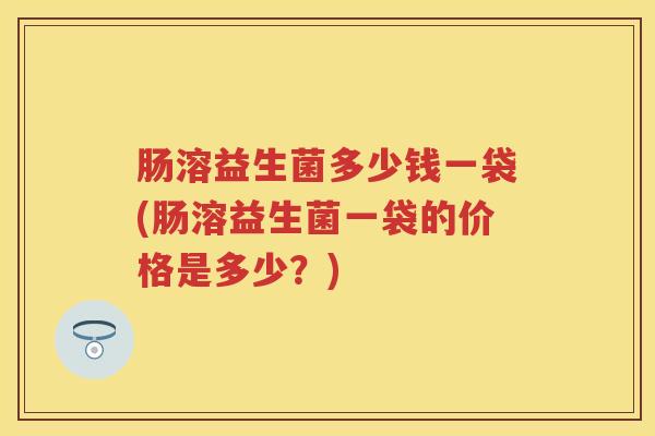 肠溶益生菌多少钱一袋(肠溶益生菌一袋的价格是多少?) 肠溶益生菌多少钱一袋(肠溶益生菌一袋的价格是多少?)