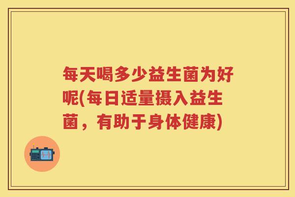 每天喝多少益生菌为好呢(每日适量摄入益生菌,有助于身体健康) 每天喝多少益生菌为好呢(每日适量摄入益生菌,有助于身体健康)