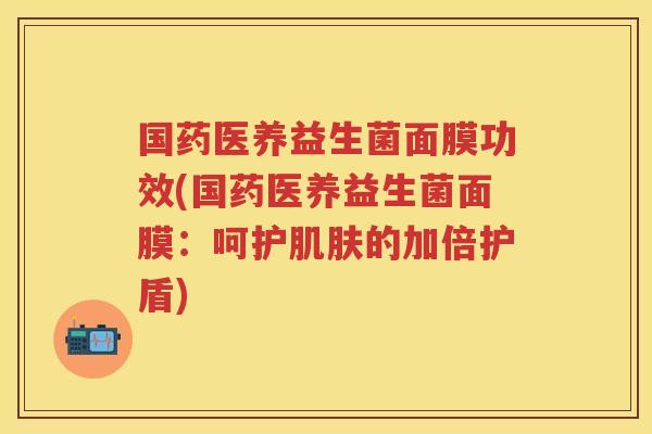 国药医养益生菌面膜功效(国药医养益生菌面膜:呵护的加倍护盾) 国药医养益生菌面膜功效(国药医养益生菌面膜:呵护的加倍护盾)