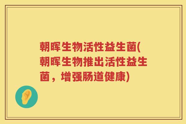 朝晖生物活性益生菌(朝晖生物推出活性益生菌,增强肠道健康) 朝晖生物活性益生菌(朝晖生物推出活性益生菌,增强肠道健康)