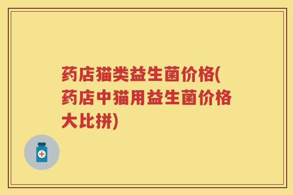 药店猫类益生菌价格(药店中猫用益生菌价格大比拼) 药店猫类益生菌价格(药店中猫用益生菌价格大比拼)