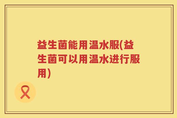 益生菌能用温水服(益生菌可以用温水进行服用) 益生菌能用温水服(益生菌可以用温水进行服用)