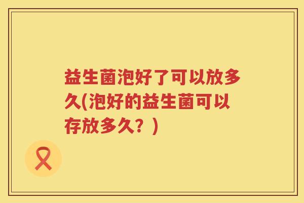 益生菌泡好了可以放多久(泡好的益生菌可以存放多久?) 益生菌泡好了可以放多久(泡好的益生菌可以存放多久?)