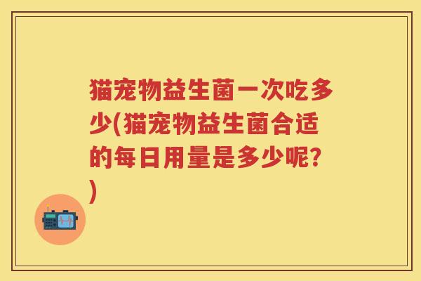 猫宠物益生菌一次吃多少(猫宠物益生菌合适的每日用量是多少呢？)