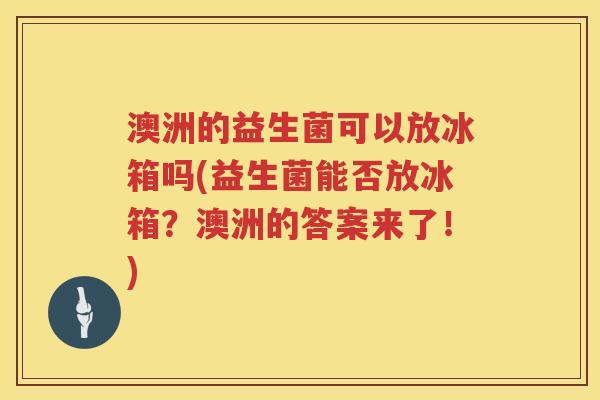 澳洲的益生菌可以放冰箱吗(益生菌能否放冰箱？澳洲的答案来了！)