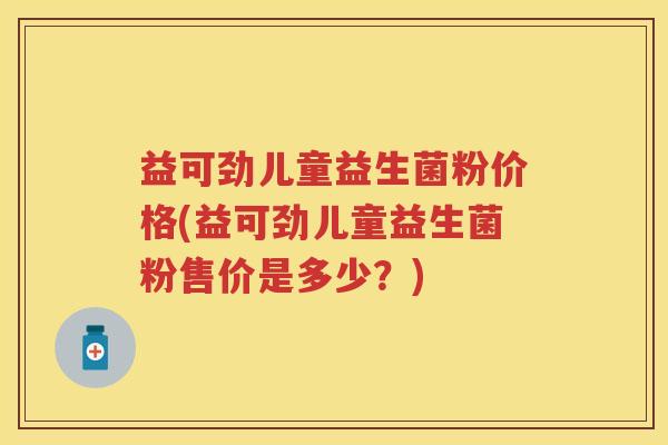 益可劲儿童益生菌粉价格(益可劲儿童益生菌粉售价是多少？)