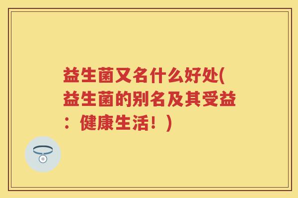 益生菌又名什么好处(益生菌的别名及其受益:健康生活!) 益生菌又名什么好处(益生菌的别名及其受益:健康生活!)
