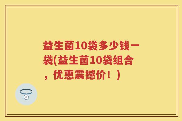 益生菌10袋多少钱一袋(益生菌10袋组合,优惠震撼价!) 益生菌10袋多少钱一袋(益生菌10袋组合,优惠震撼价!)