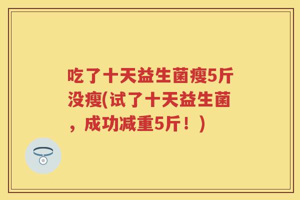 吃了十天益生菌瘦5斤没瘦(试了十天益生菌,成功减重5斤!) 吃了十天益生菌瘦5斤没瘦(试了十天益生菌,成功减重5斤!)