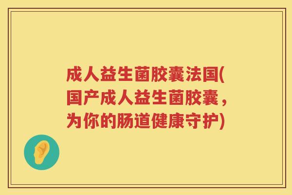 成人益生菌胶囊法国(国产成人益生菌胶囊,为你的肠道健康守护) 成人益生菌胶囊法国(国产成人益生菌胶囊,为你的肠道健康守护)