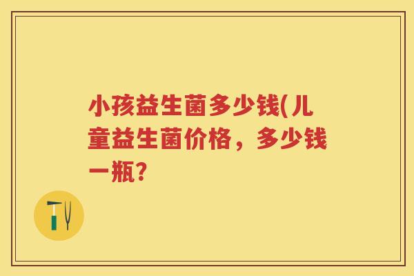 小孩益生菌多少钱(儿童益生菌价格,多少钱一瓶? 小孩益生菌多少钱(儿童益生菌价格,多少钱一瓶?
