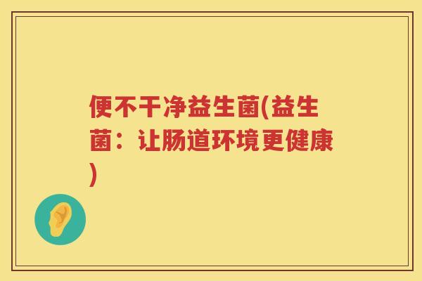 便不干净益生菌(益生菌:让肠道环境更健康) 便不干净益生菌(益生菌:让肠道环境更健康)