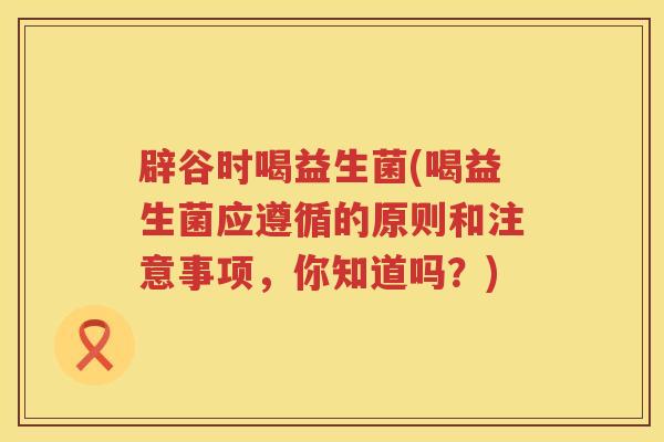 辟谷时喝益生菌(喝益生菌应遵循的原则和注意事项，你知道吗？)