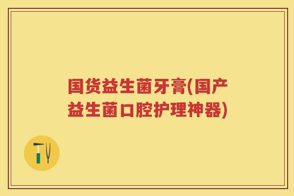 国货益生菌牙膏(国产益生菌口腔护理神器) 国货益生菌牙膏(国产益生菌口腔护理神器)