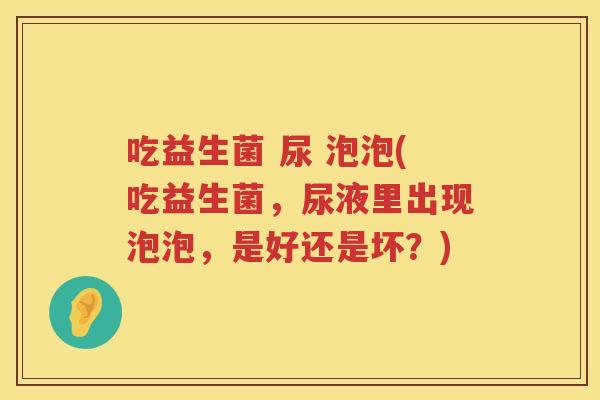 吃益生菌 尿 泡泡(吃益生菌,尿液里出现泡泡,是好还是坏?) 吃益生菌 尿 泡泡(吃益生菌,尿液里出现泡泡,是好还是坏?)