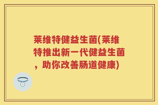 莱维特健益生菌(莱维特推出新一代健益生菌,助你改善肠道健康) 莱维特健益生菌(莱维特推出新一代健益生菌,助你改善肠道健康)