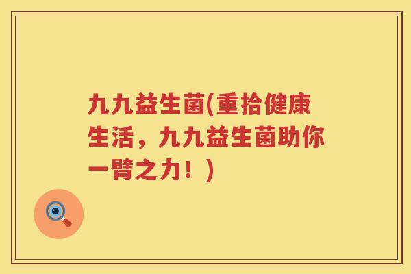 九九益生菌(重拾健康生活,九九益生菌助你一臂之力!) 九九益生菌(重拾健康生活,九九益生菌助你一臂之力!)