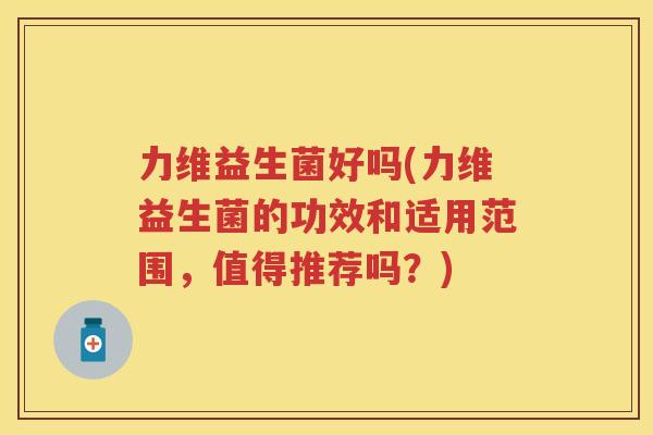 力维益生菌好吗(力维益生菌的功效和适用范围，值得推荐吗？)