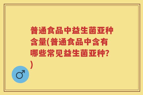 普通食品中益生菌亚种含量(普通食品中含有哪些常见益生菌亚种?) 普通食品中益生菌亚种含量(普通食品中含有哪些常见益生菌亚种?)