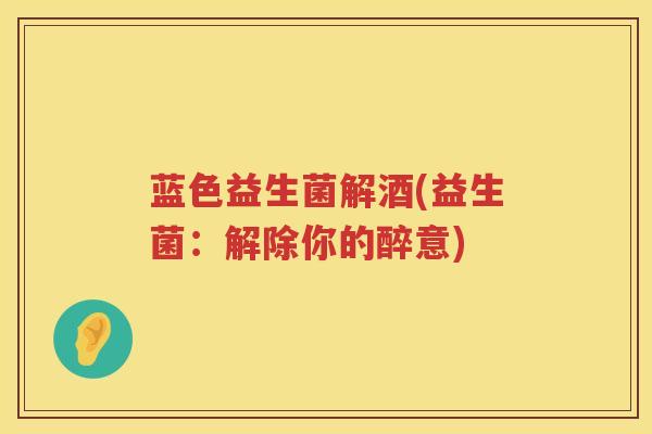 蓝色益生菌解酒(益生菌：解除你的醉意)