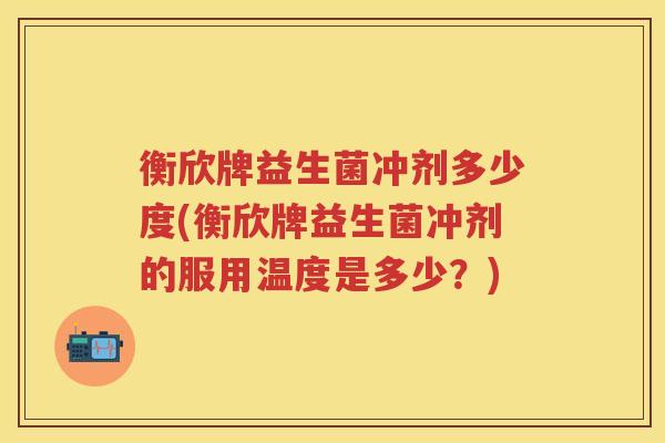 衡欣牌益生菌冲剂多少度(衡欣牌益生菌冲剂的服用温度是多少?) 衡欣牌益生菌冲剂多少度(衡欣牌益生菌冲剂的服用温度是多少?)