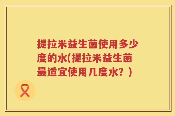 提拉米益生菌使用多少度的水(提拉米益生菌适宜使用几度水?) 提拉米益生菌使用多少度的水(提拉米益生菌适宜使用几度水?)